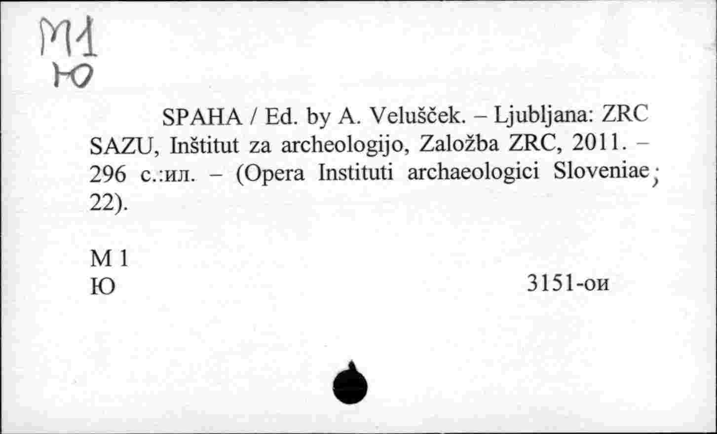 ﻿ж
к?
SP AHA / Ed. by A. Velušček. - Ljubljana: ZRC SAZU, Inštitut za archeologijo, Založba ZRC, 2011. -296 с.:ил. - (Opera Instituti archaeologici Sloveniae;-22).
M 1
Ю
3151-ои